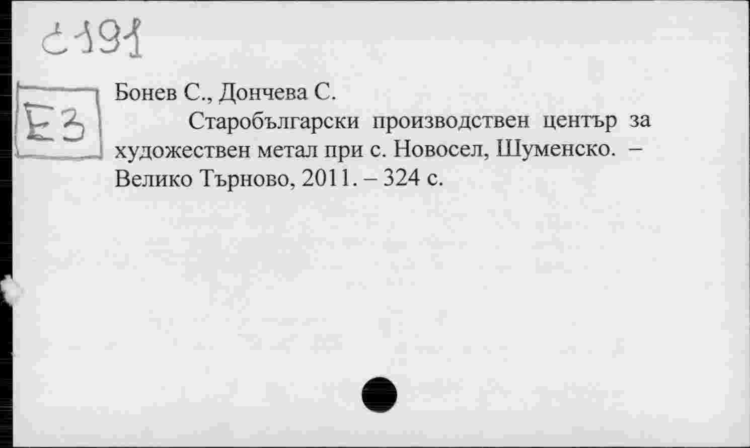 ﻿
“ “ Д Бонев С., Дончева С.
Старобългарски производствен център за
V-. . _| художествен метал при с. Новосел, Шуменско. -Велико Търново, 2011. - 324 с.